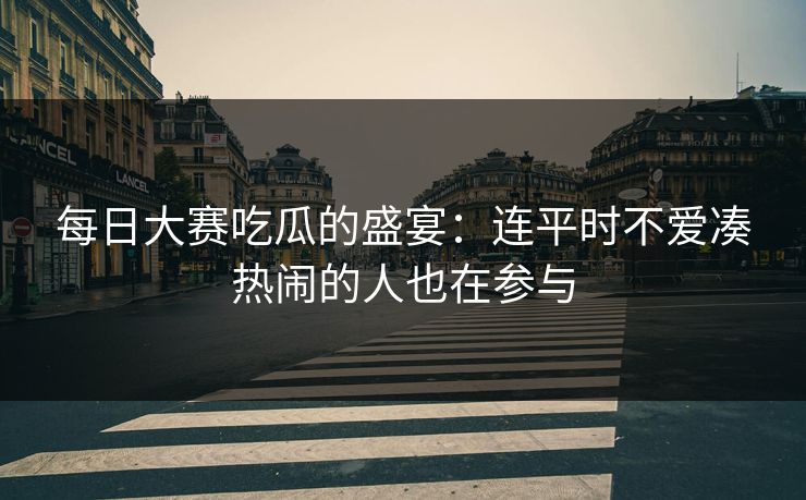 每日大赛吃瓜的盛宴：连平时不爱凑热闹的人也在参与