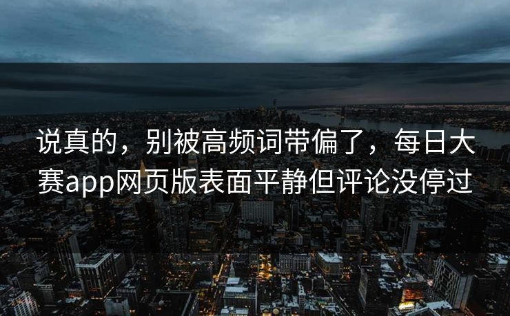 说真的，别被高频词带偏了，每日大赛app网页版表面平静但评论没停过