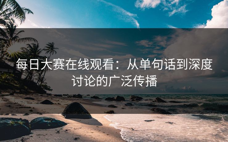 每日大赛在线观看：从单句话到深度讨论的广泛传播