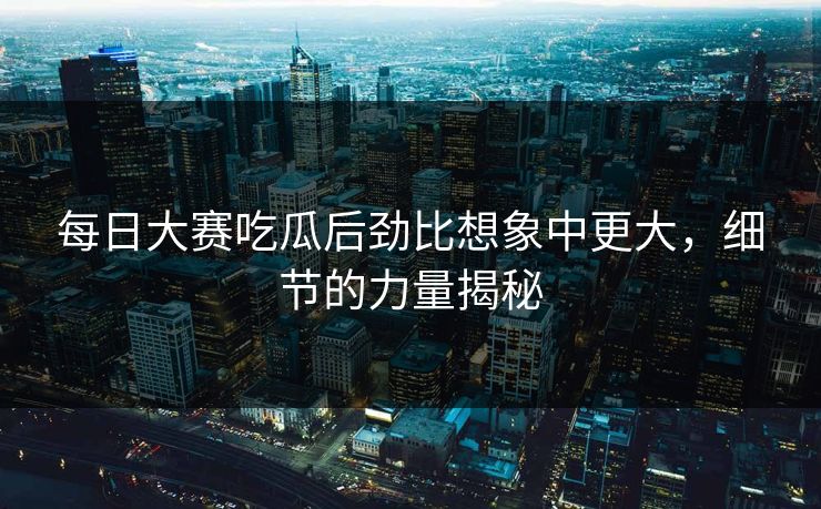每日大赛吃瓜后劲比想象中更大，细节的力量揭秘