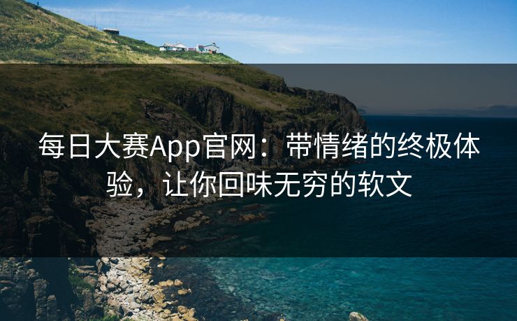 每日大赛App官网：带情绪的终极体验，让你回味无穷的软文