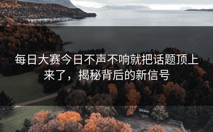 每日大赛今日不声不响就把话题顶上来了，揭秘背后的新信号