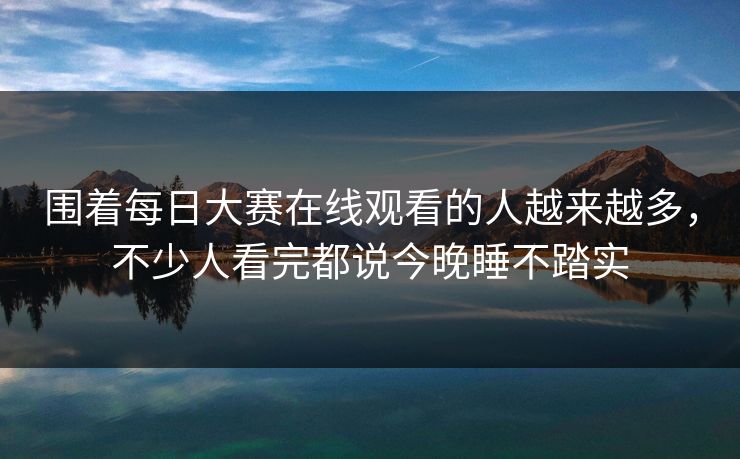 围着每日大赛在线观看的人越来越多，不少人看完都说今晚睡不踏实