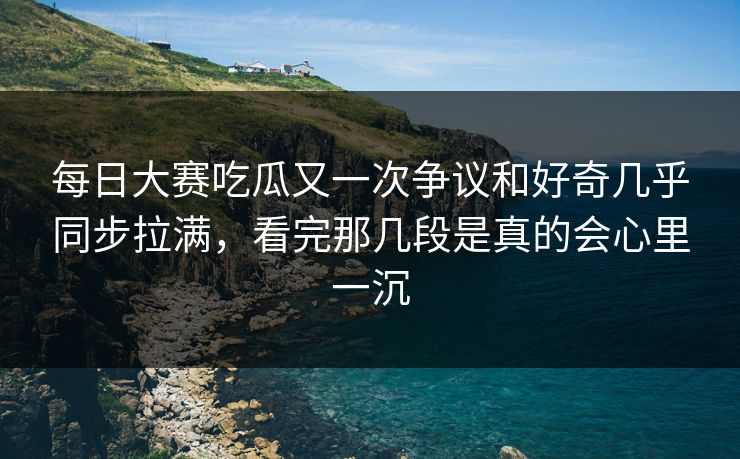 每日大赛吃瓜又一次争议和好奇几乎同步拉满，看完那几段是真的会心里一沉