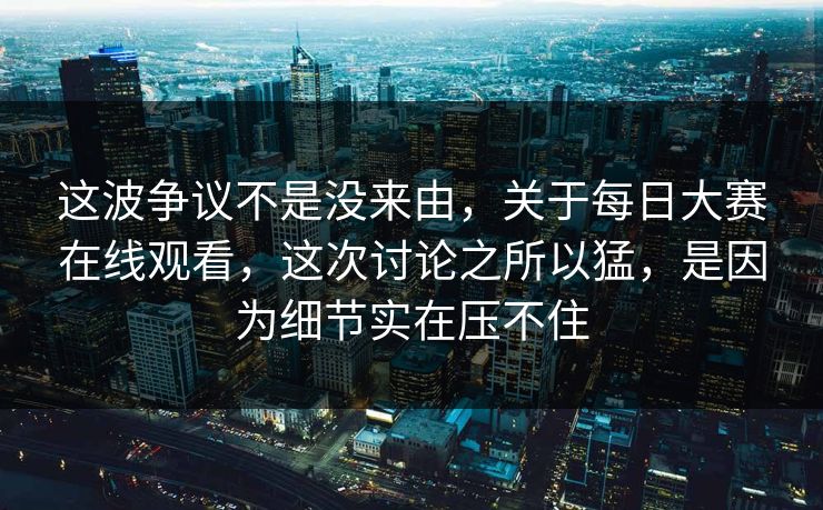 这波争议不是没来由，关于每日大赛在线观看，这次讨论之所以猛，是因为细节实在压不住