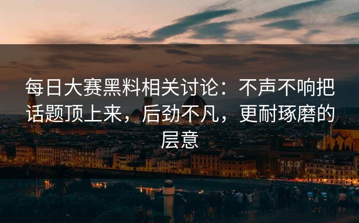 每日大赛黑料相关讨论：不声不响把话题顶上来，后劲不凡，更耐琢磨的层意
