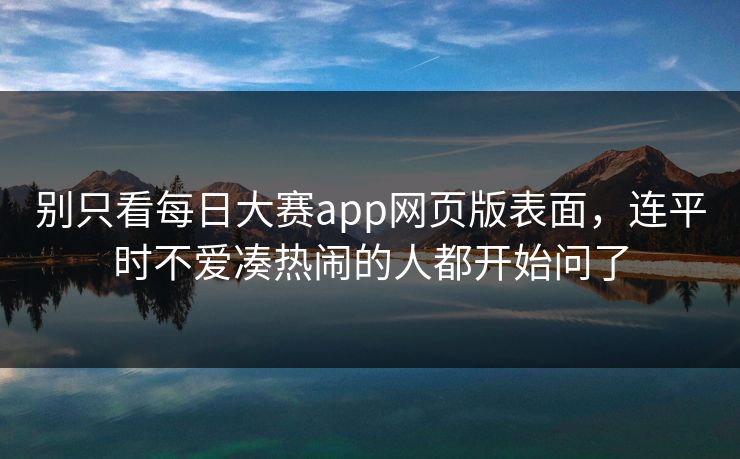 别只看每日大赛app网页版表面，连平时不爱凑热闹的人都开始问了
