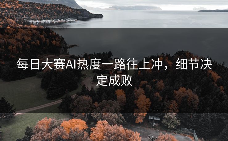 每日大赛AI热度一路往上冲，细节决定成败