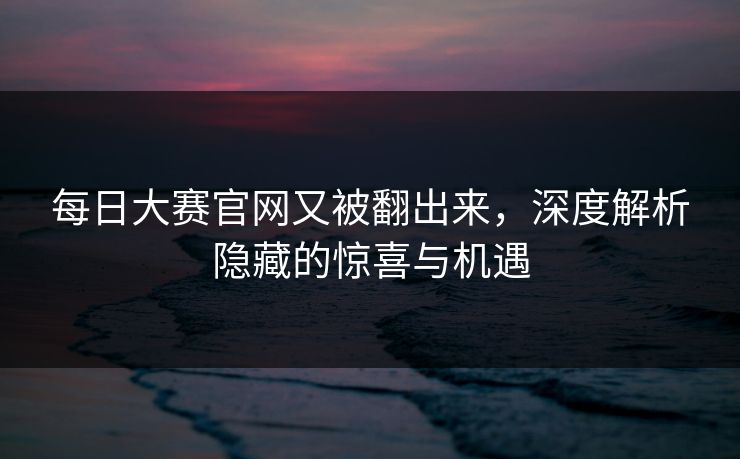每日大赛官网又被翻出来，深度解析隐藏的惊喜与机遇