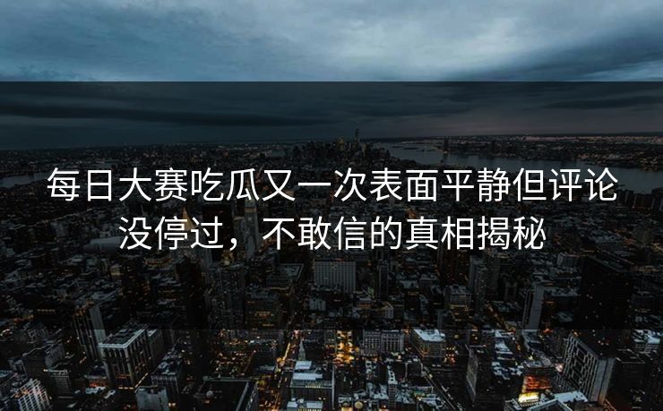 每日大赛吃瓜又一次表面平静但评论没停过，不敢信的真相揭秘