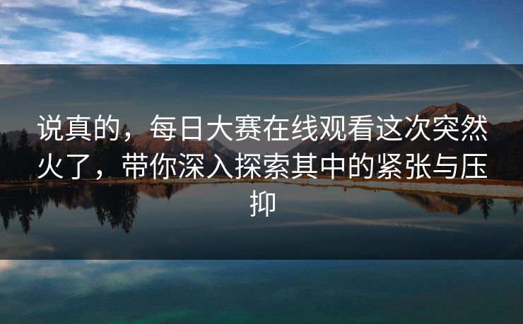 说真的，每日大赛在线观看这次突然火了，带你深入探索其中的紧张与压抑