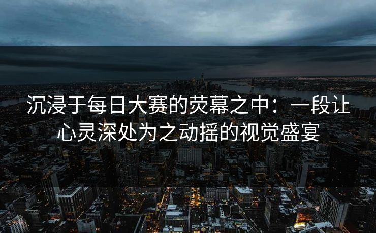 沉浸于每日大赛的荧幕之中：一段让心灵深处为之动摇的视觉盛宴