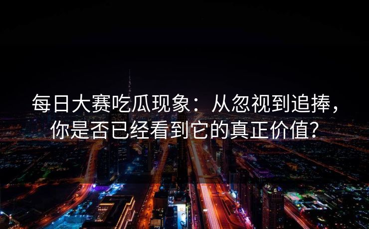 每日大赛吃瓜现象：从忽视到追捧，你是否已经看到它的真正价值？