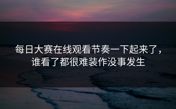 每日大赛在线观看节奏一下起来了，谁看了都很难装作没事发生