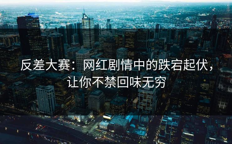 反差大赛：网红剧情中的跌宕起伏，让你不禁回味无穷