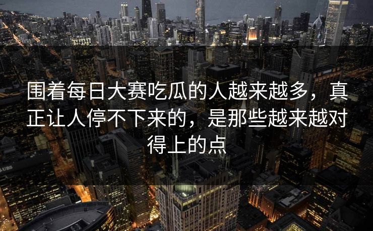 围着每日大赛吃瓜的人越来越多，真正让人停不下来的，是那些越来越对得上的点
