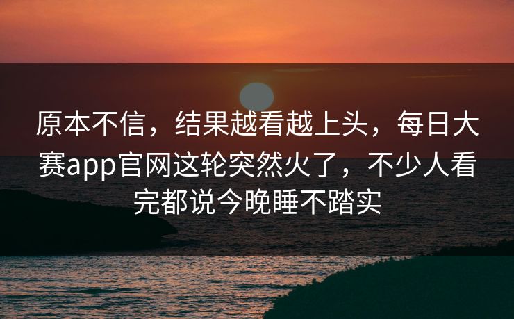 原本不信，结果越看越上头，每日大赛app官网这轮突然火了，不少人看完都说今晚睡不踏实