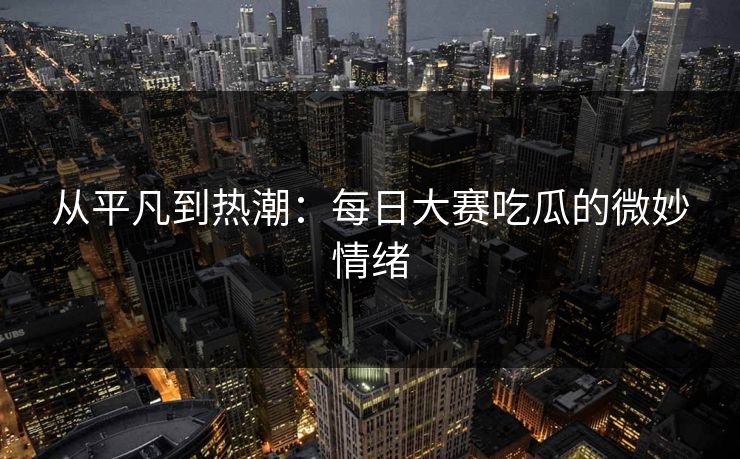 从平凡到热潮：每日大赛吃瓜的微妙情绪
