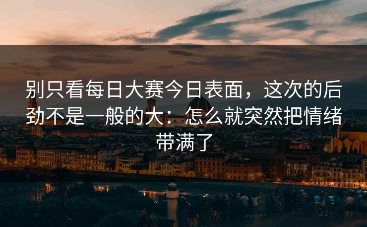 别只看每日大赛今日表面，这次的后劲不是一般的大：怎么就突然把情绪带满了