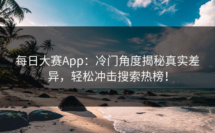 每日大赛App：冷门角度揭秘真实差异，轻松冲击搜索热榜！