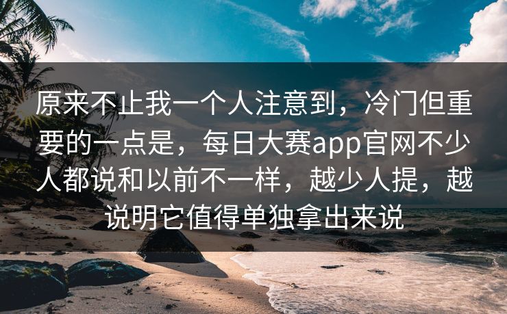 原来不止我一个人注意到，冷门但重要的一点是，每日大赛app官网不少人都说和以前不一样，越少人提，越说明它值得单独拿出来说