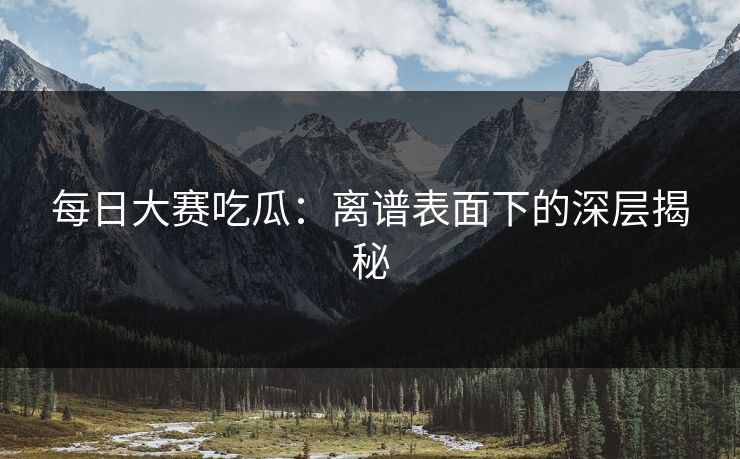 每日大赛吃瓜：离谱表面下的深层揭秘