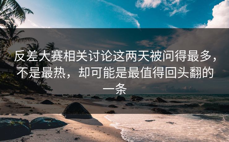 反差大赛相关讨论这两天被问得最多，不是最热，却可能是最值得回头翻的一条