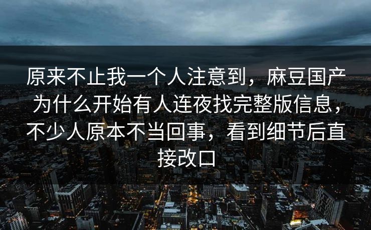 原来不止我一个人注意到，麻豆国产为什么开始有人连夜找完整版信息，不少人原本不当回事，看到细节后直接改口