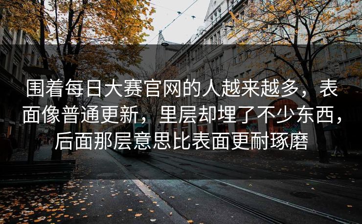 围着每日大赛官网的人越来越多，表面像普通更新，里层却埋了不少东西，后面那层意思比表面更耐琢磨