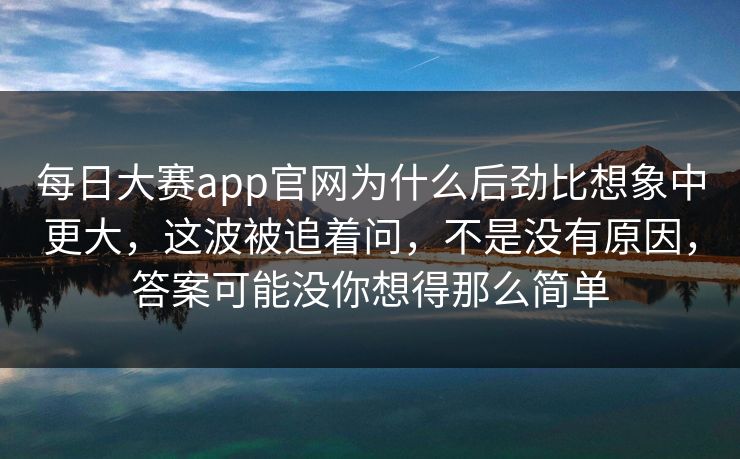 每日大赛app官网为什么后劲比想象中更大，这波被追着问，不是没有原因，答案可能没你想得那么简单