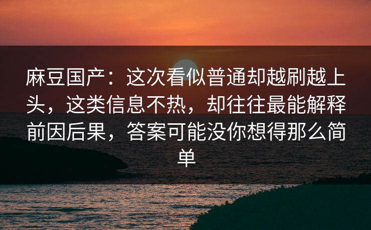 麻豆国产：这次看似普通却越刷越上头，这类信息不热，却往往最能解释前因后果，答案可能没你想得那么简单