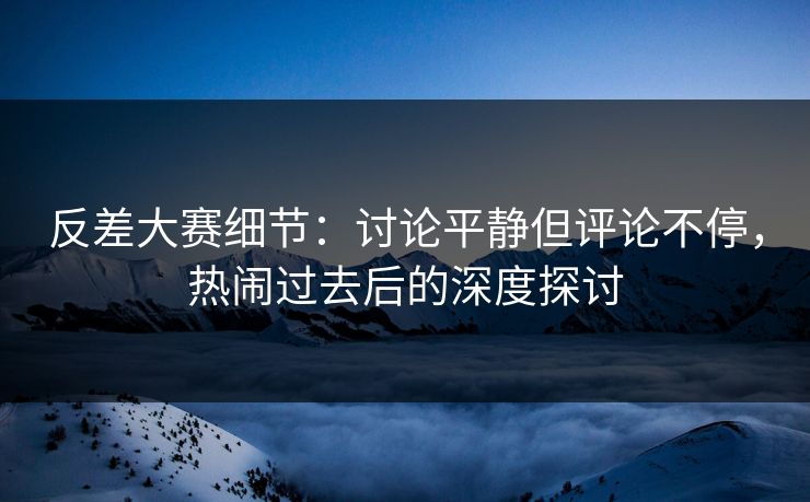 反差大赛细节：讨论平静但评论不停，热闹过去后的深度探讨
