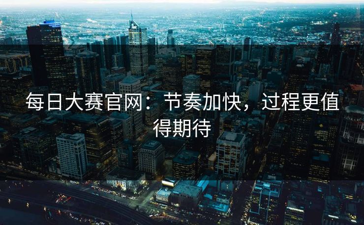 每日大赛官网：节奏加快，过程更值得期待