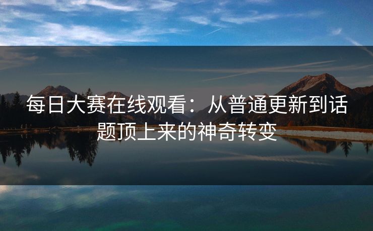 每日大赛在线观看：从普通更新到话题顶上来的神奇转变