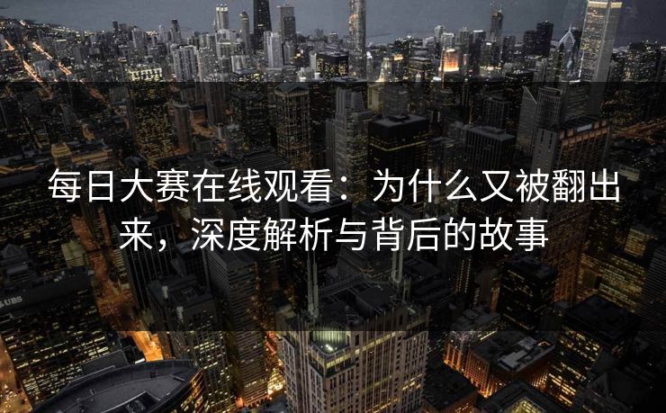 每日大赛在线观看：为什么又被翻出来，深度解析与背后的故事