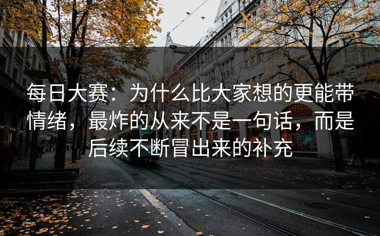 每日大赛：为什么比大家想的更能带情绪，最炸的从来不是一句话，而是后续不断冒出来的补充