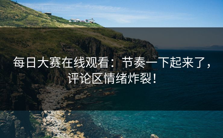每日大赛在线观看：节奏一下起来了，评论区情绪炸裂！